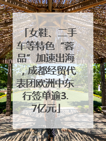 女鞋、二手车等特色“蓉品”加速出海，成都经贸代表团欧洲中东行签单逾3.7亿元