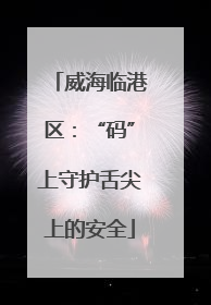 威海临港区：“码”上守护舌尖上的安全