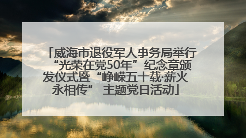威海市退役军人事务局举行“光荣在党50年”纪念章颁发仪式暨“峥嵘五十载·薪火永相传” 主题党日活动