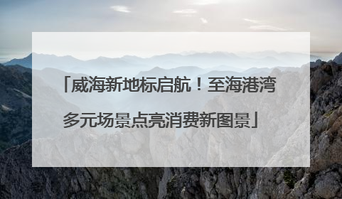 威海新地标启航！至海港湾多元场景点亮消费新图景