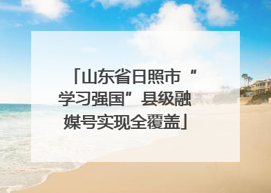山东省日照市“学习强国”县级融媒号实现全覆盖