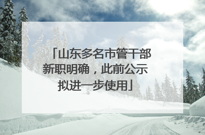 山东多名市管干部新职明确，此前公示拟进一步使用