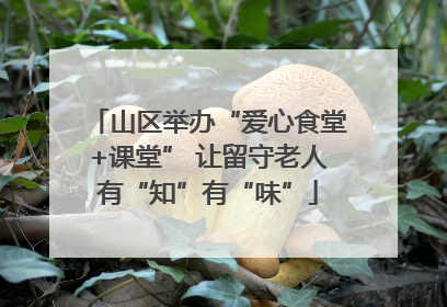 山区举办“爱心食堂+课堂” 让留守老人有“知”有“味”