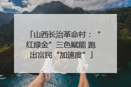 山西长治革命村：“红绿金”三色赋能 跑出富民“加速度”