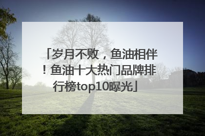 岁月不败，鱼油相伴！鱼油十大热门品牌排行榜top10曝光