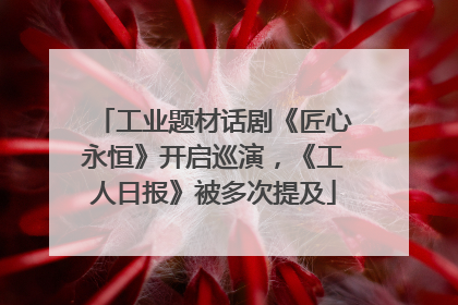 工业题材话剧《匠心永恒》开启巡演，《工人日报》被多次提及