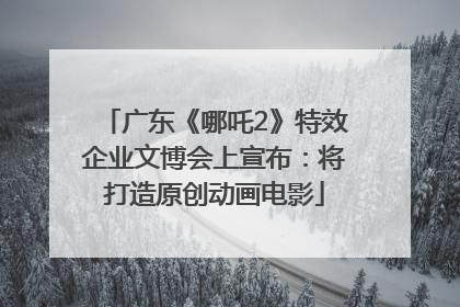 广东《哪吒2》特效企业文博会上宣布：将打造原创动画电影