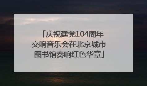 庆祝建党104周年交响音乐会在北京城市图书馆奏响红色华章