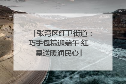 张湾区红卫街道：巧手包粽迎端午 红星送暖润民心