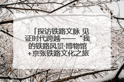 探访铁路文脉 见证时代跨越——“我的铁路风景·博物馆+京张铁路文化之旅”活动在京启动