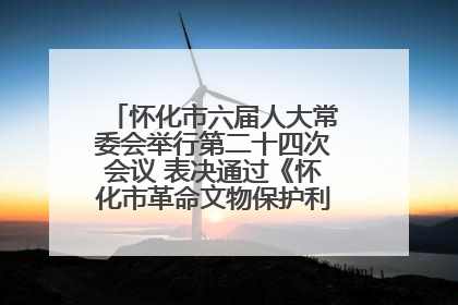 怀化市六届人大常委会举行第二十四次会议 表决通过《怀化市革命文物保护利用若干规定》