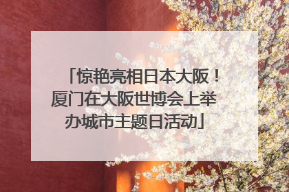 惊艳亮相日本大阪！厦门在大阪世博会上举办城市主题日活动