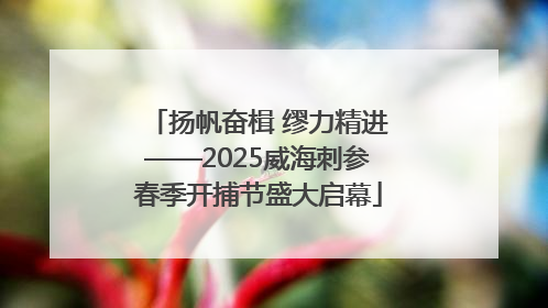 扬帆奋楫 缪力精进——2025威海刺参春季开捕节盛大启幕