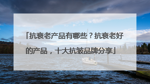 抗衰老产品有哪些？抗衰老好的产品，十大抗皱品牌分享