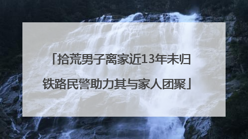 拾荒男子离家近13年未归 铁路民警助力其与家人团聚