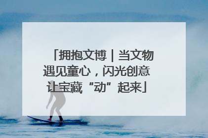 拥抱文博｜当文物遇见童心，闪光创意让宝藏“动”起来