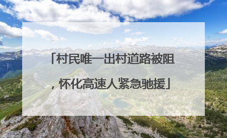 村民唯一出村道路被阻，怀化高速人紧急驰援