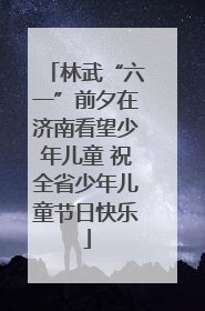 林武“六一”前夕在济南看望少年儿童 祝全省少年儿童节日快乐