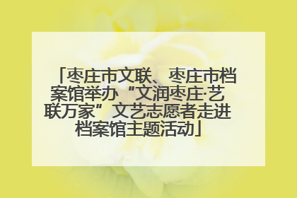 枣庄市文联、枣庄市档案馆举办“文润枣庄·艺联万家”文艺志愿者走进档案馆主题活动
