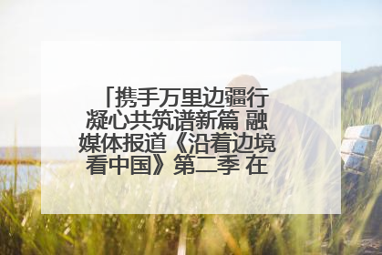 携手万里边疆行 凝心共筑谱新篇 融媒体报道《沿着边境看中国》第二季 在广西东兴正式启动