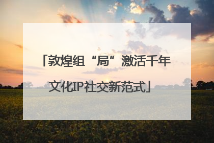 敦煌组“局”激活千年文化IP社交新范式