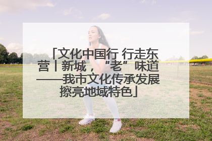 文化中国行 行走东营丨新城，“老”味道——我市文化传承发展擦亮地域特色