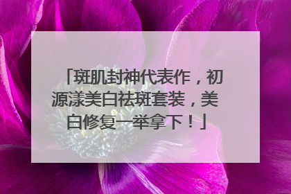 斑肌封神代表作，初源漾美白祛斑套装，美白修复一举拿下！