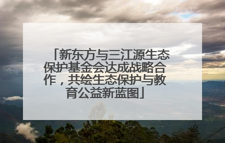新东方与三江源生态保护基金会达成战略合作，共绘生态保护与教育公益新蓝图
