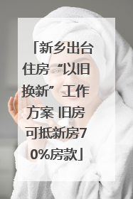 新乡出台住房“以旧换新”工作方案 旧房可抵新房70%房款