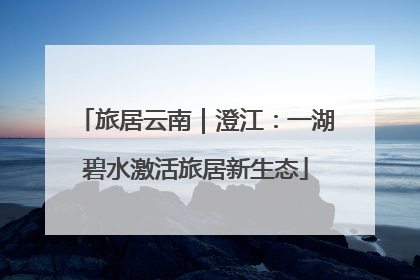 旅居云南｜澄江：一湖碧水激活旅居新生态