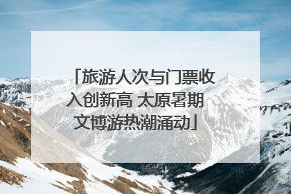 旅游人次与门票收入创新高 太原暑期文博游热潮涌动