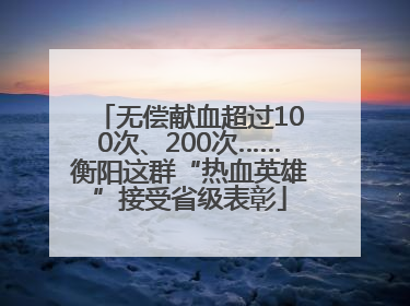 无偿献血超过100次、200次……衡阳这群“热血英雄”接受省级表彰