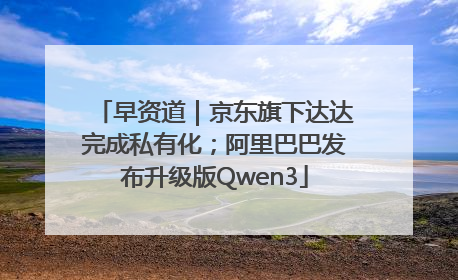早资道｜京东旗下达达完成私有化；阿里巴巴发布升级版Qwen3