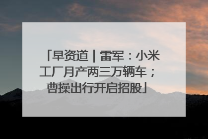 早资道｜雷军：小米工厂月产两三万辆车；曹操出行开启招股