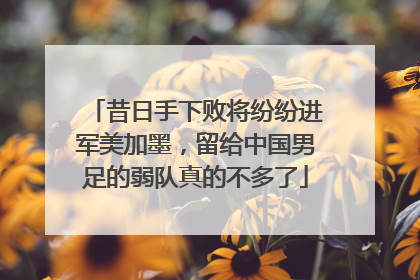 昔日手下败将纷纷进军美加墨，留给中国男足的弱队真的不多了