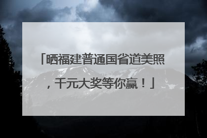 晒福建普通国省道美照，千元大奖等你赢！