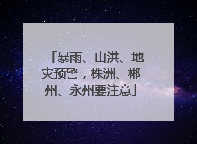 暴雨、山洪、地灾预警，株洲、郴州、永州要注意
