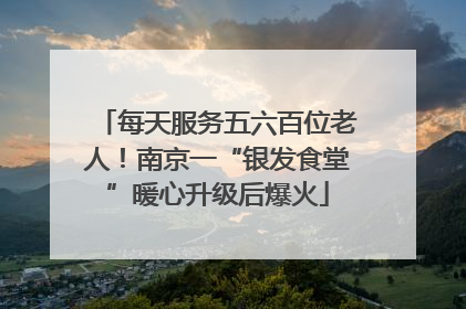 每天服务五六百位老人！南京一“银发食堂”暖心升级后爆火
