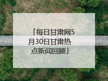 每日甘肃网5月30日甘肃热点新闻回顾