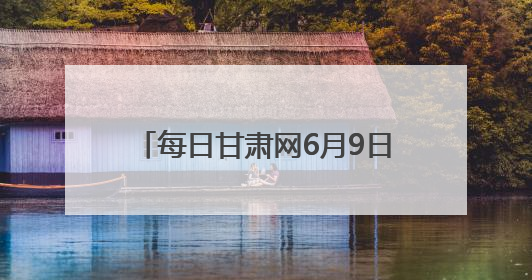 每日甘肃网6月9日甘肃热点新闻回顾