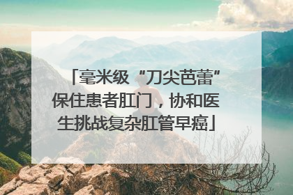 毫米级“刀尖芭蕾”保住患者肛门，协和医生挑战复杂肛管早癌