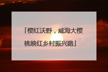 樱红沃野，威海大樱桃映红乡村振兴路
