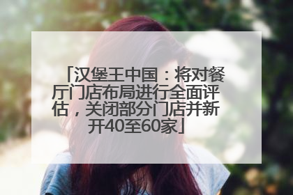 汉堡王中国：将对餐厅门店布局进行全面评估，关闭部分门店并新开40至60家