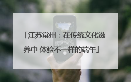 江苏常州：在传统文化滋养中 体验不一样的端午