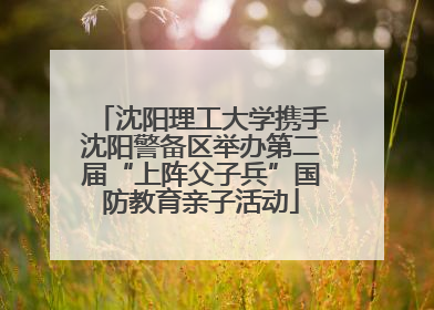 沈阳理工大学携手沈阳警备区举办第二届“上阵父子兵”国防教育亲子活动