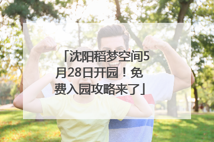 沈阳稻梦空间5月28日开园！免费入园攻略来了