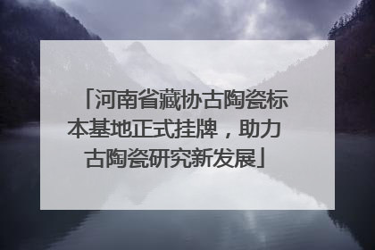 河南省藏协古陶瓷标本基地正式挂牌，助力古陶瓷研究新发展