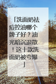 洗面奶祛痘控油哪个牌子好？油光暗沉退散！这十款洗面奶被夸爆