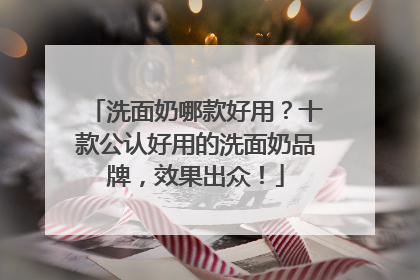 洗面奶哪款好用？十款公认好用的洗面奶品牌，效果出众！