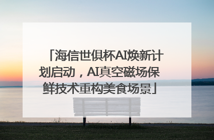 海信世俱杯AI焕新计划启动，AI真空磁场保鲜技术重构美食场景